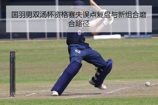 国羽男双汤杯资格赛失误点复盘与新组合磨合路径